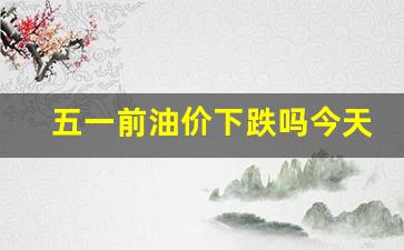 五一过后油价还会下降吗-五一前油价下跌吗今天