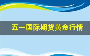 五一国际期货黄金行情网(五一黄金的价格)_https://www.gdbxwh.com_开网店_第1张