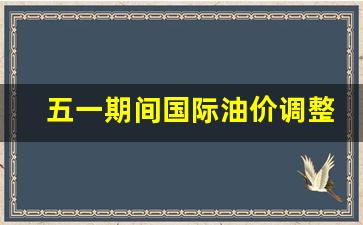 5.1油价下调-五一期间国际油价调整