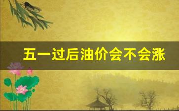五一过后油价会不会涨起来-五一前油价是否