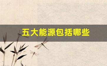 五大能源包括哪些(二次能源包括哪些能源)_https://www.eamstsz.com_科创板_第1张