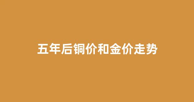 五年后铜价和金价走势_铜5年价格