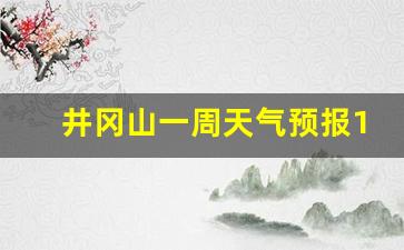 井冈山一周天气预报10天_井冈山一周天气预报15天