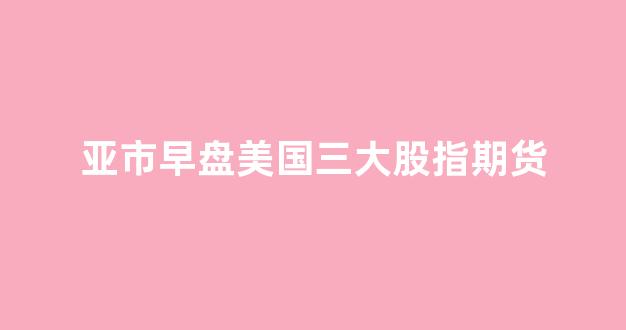 亚市早盘美国三大股指期货(美股三大股指期货今日行情)_https://www.xzdzcjx.com_上交所_第1张