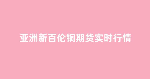 亚洲新百伦铜期货实时行情(新百伦中国官方商城)_https://www.eamstsz.com_北交所_第1张