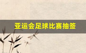 亚运会足球比赛抽签-亚运会足球比赛抽签规则