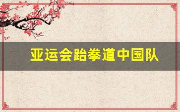 亚运会跆拳道中国队-亚运会跆拳道中国队冠军