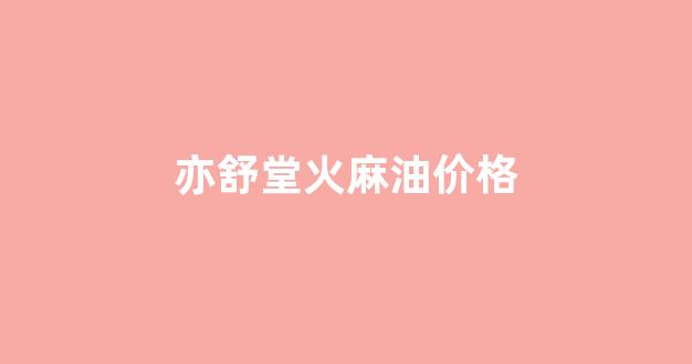 亦舒堂火麻油价格_亦舒堂火麻油多少钱一瓶