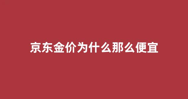京东金价为什么那么便宜_京东黄金为什么那么贵