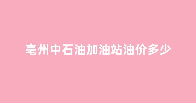 亳州中石油加油站油价多少一升_亳州中石油加油站油价多少
