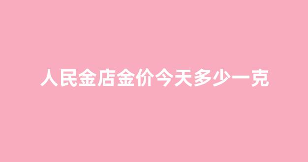 人民金店金价今天多少一克_人民金行金价今日价格