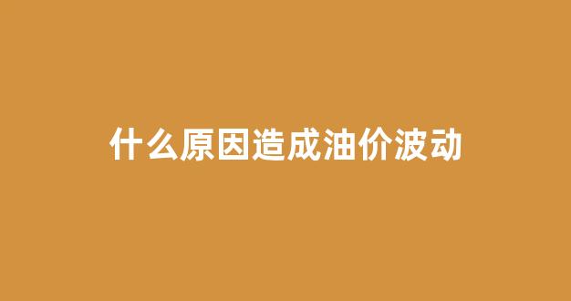 什么原因造成油价波动_什么原因造成油价波动大