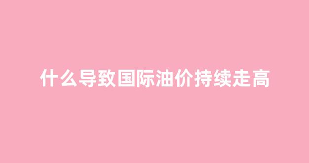 什么导致国际油价持续走高_国际油价受什么因素影响