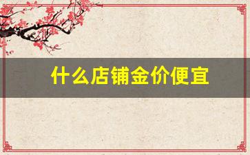 什么店铺金价便宜点_什么店铺金价便宜