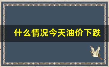 什么情况今天油价下跌-今天什么时候油价上涨