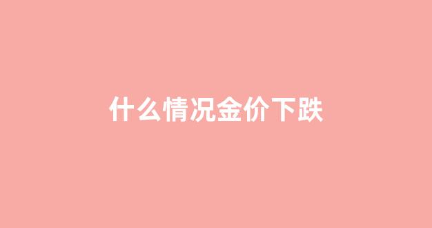 黄金什么情况会跌价_什么情况金价下跌