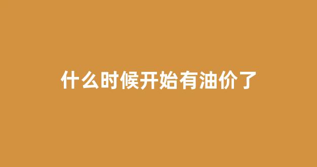 什么时候开始涨油价_什么时候开始有油价了