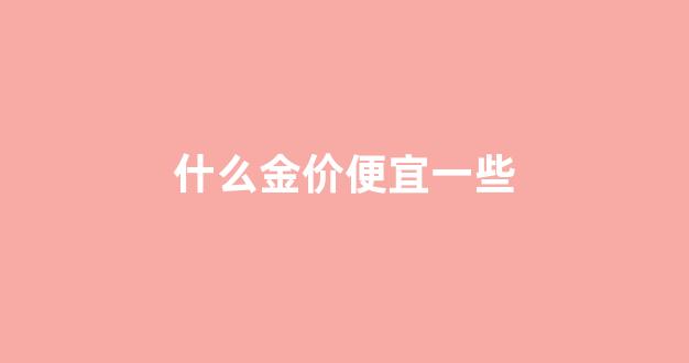 什么金价格最贵_什么金价便宜一些
