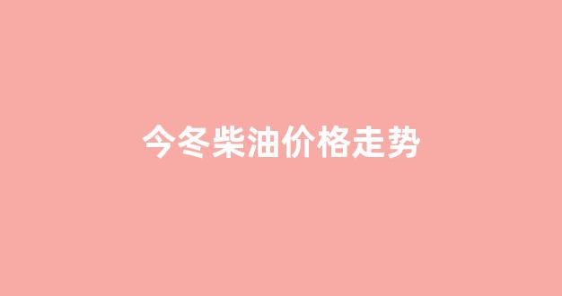 今冬柴油价格走势_柴油今天价格调整