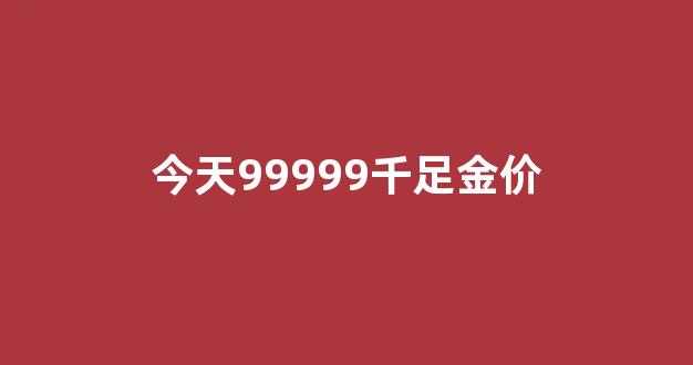 今天99999千足金价_今日999千足金价格