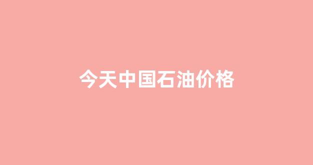 今天中国石油价格_今天中国石油价格表