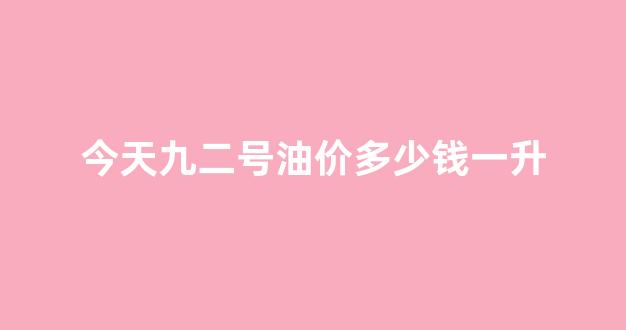 今天九二的油价是多少_今天九二号油价多少钱一升