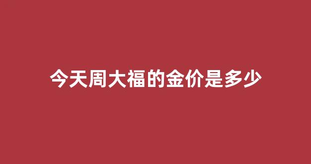 今天周大福的金价是多少_今天周大福的金价是多少钱