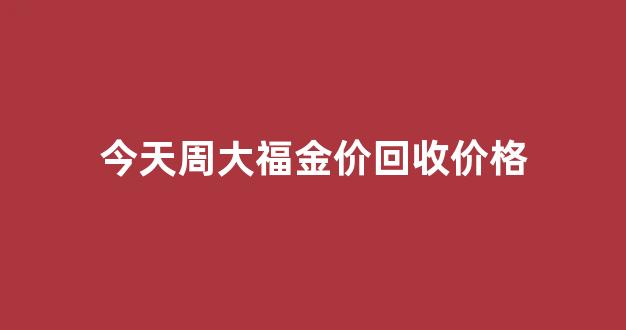 今天周大福金价回收价格_今日周大福黄金回收价格