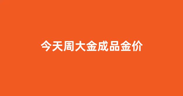 今天周大金成品金价_周大金今日价格查询