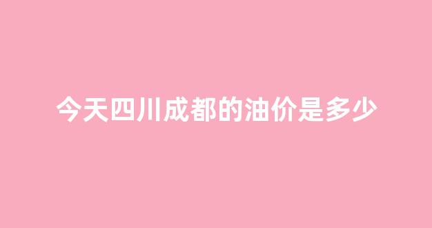今天四川成都的油价是多少_成都市今天油价格