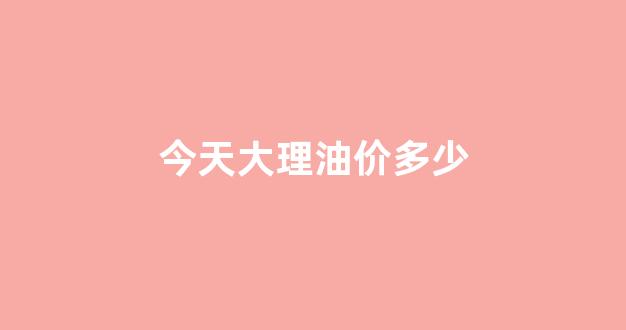 大理油价今日价格_今天大理油价多少