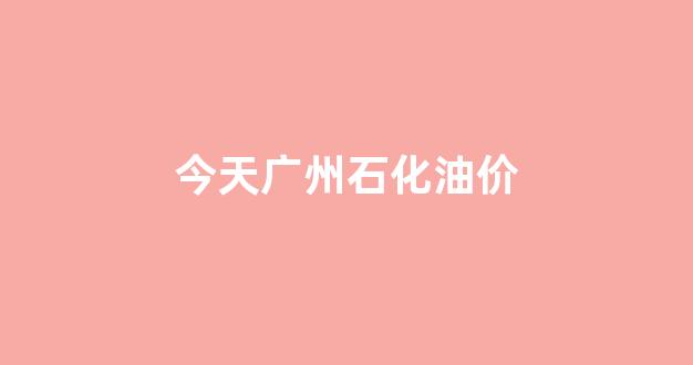 今天广州石化油价多少_今天广州石化油价