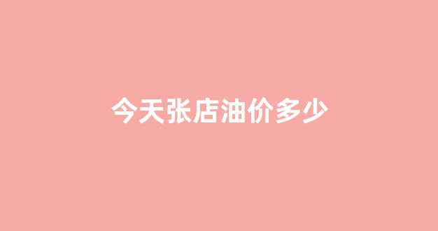 今天张店油价多少_张店哪里油价便宜