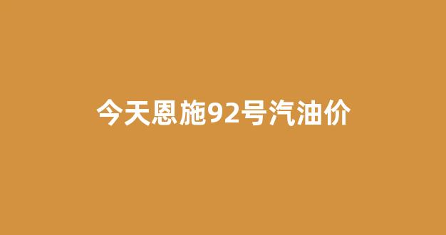 今天恩施92号汽油价_今天恩施92号汽油价格表