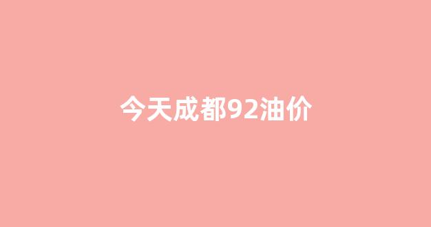 今天成都92油价_今日成都油价92汽油降价