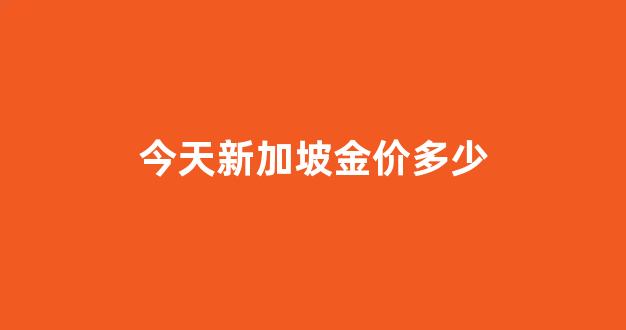 新加坡金价今日价格_今天新加坡金价多少