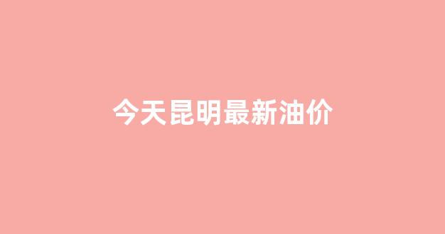 今天昆明最新油价_昆明今天油价查询
