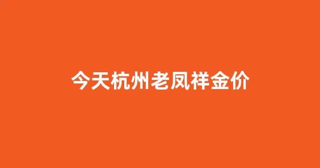 今天杭州老凤祥金价_杭州老凤祥今日黄金价格多少钱一克