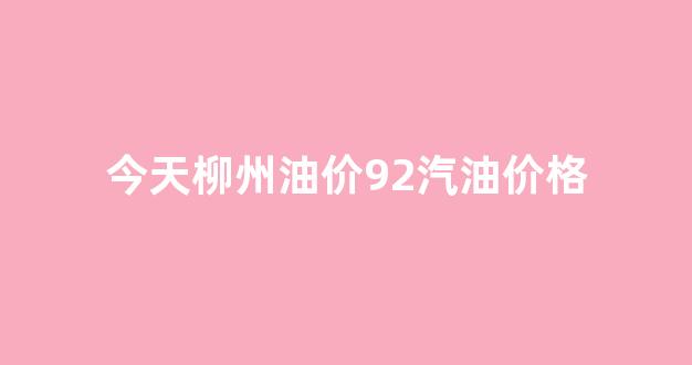 柳州目前油价_今天柳州油价92汽油价格
