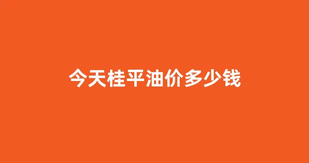 桂林平乐今日油价_今天桂平油价多少钱
