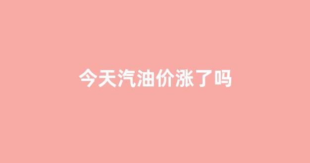 今天汽油涨钱了吗_今天汽油价涨了吗