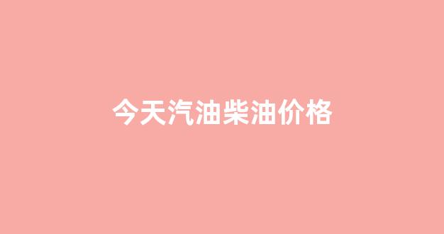 今天最新汽油柴油价格表_今天汽油柴油价格