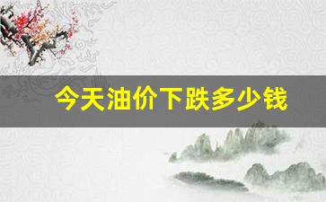今天油价下跌多少钱-今天油价下跌多少钱一升
