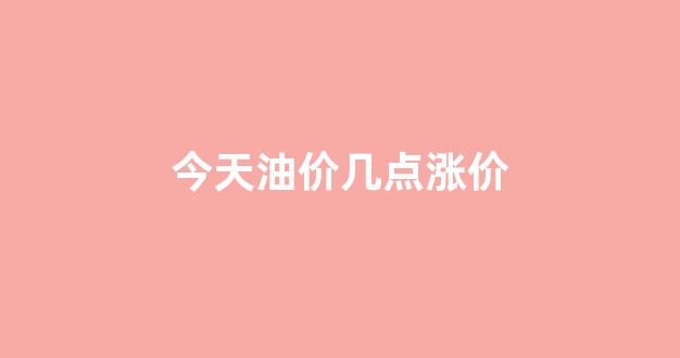今天油价几点涨价_今日油价几点调价