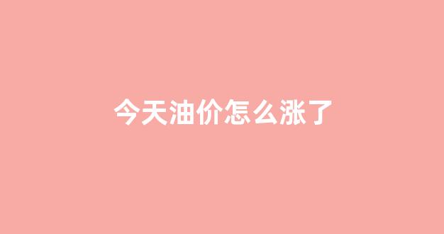 今天油价怎么涨了_今天油涨价还是降价了
