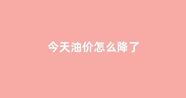 今天油价怎么降了_今天油价怎么降了一半