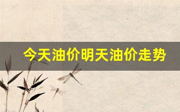 今天油价明天油价走势如何_今天油价的情况