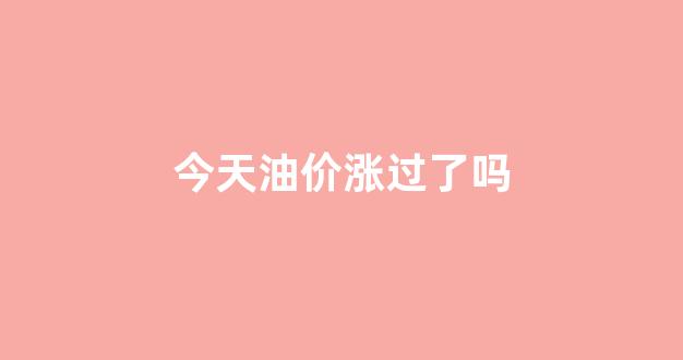 今天油价涨过了吗_今天油价涨价吗涨多少钱