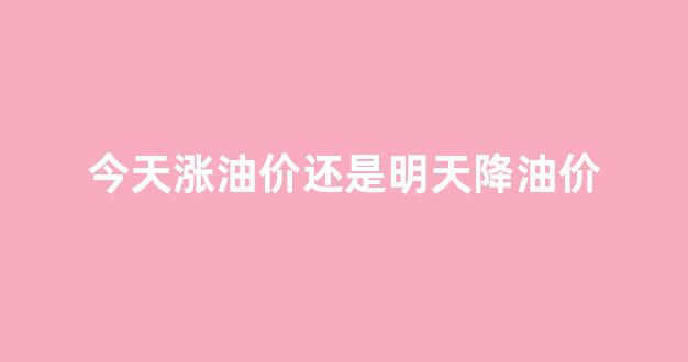 今天油价涨钱吗涨钱吗_今天涨油价还是明天降油价