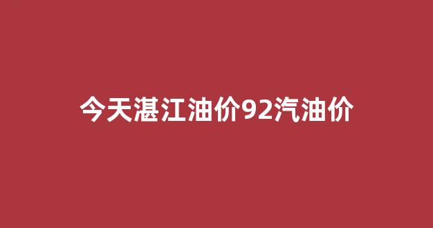 今天湛江油价92汽油价格是多少_今天湛江油价92汽油价